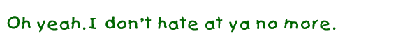Oh 
yeah. I don't hate at ya no more.