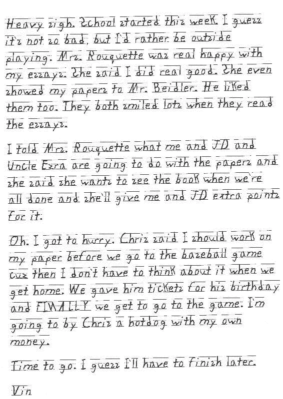 Heavy sigh. School started this week. I guess it`s not so bad, but I`d rather be outside playing. Mrs. Rouquette was real happy with my essays. She said I did real good. She even showed my papers to Mr. Beidler. He liked them too. They both smiled lots when they read the essays. 
I told Mrs. Rouquette what me and JD and Uncle Ezra are going to do with the papers and she said she wants to see the book when we`re all done and she`ll give me and JD extra points for it. 
Oh. I got to hurry. Chris said I should work on my paper before we go to the baseball game cuz then I don`t have to think about it when we get home. We gave him tickets for his birthday and FINALLY we get to go to the game. I`m going to by Chris a hotdog with my own money. 
Time to go. I guess I`ll have to finish later. 
Vin