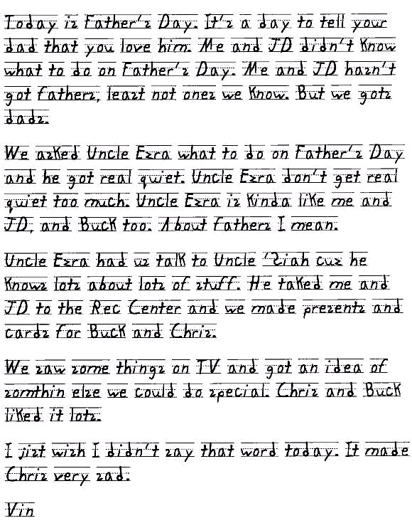 Today is Father's Day. It's a day to tell your dad that you love him. Me and JD didn't know what to do on Father's Day. Me and JD hasn't got fathers, least not ones we know. But we gots dads. 
We asked Uncle Ezra what to do on Father's Day and he got real quiet. Uncle Ezra don't get real quiet too much. Uncle Ezra is kinda like me and JD, and Buck too. About fathers I mean.
Uncle Ezra had us talk to Uncle 'Siah cuz he knows lots about lots of stuff. He taked me and JD to the Rec Center and we made presents and cards for Buck and Chris. 
We saw some things on TV and got an idea of somthin else we could do special. Chris and Buck liked it lots. 
I jist wish I didn't say that word today. It made Chris very sad.
Vin