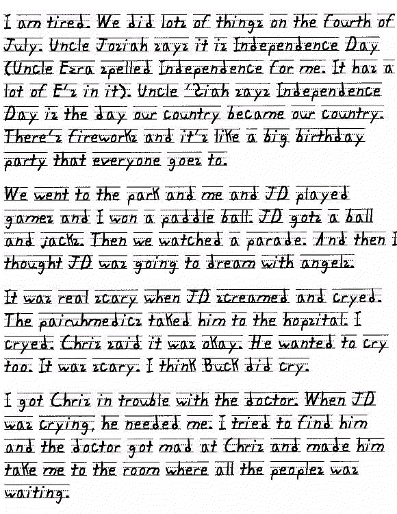 I am tired. We did lots of things on the fourth of July. Uncle Josiah says it is Independence Day (Uncle Ezra spelled Independence for me. It has a lot of E's in it). Uncle 'Siah says Independence Day is the day our country became our country. There's fireworks and it's like a big birthday party that everyone goes to.

We went to the park and me and JD played games and I won a paddleball. JD gots a ball and jacks. Then we watched a parade. And then I thought JD was going to dream with angels.

It was real scary when JD screamed and cryed. The pairuhmedics taked him to the hopsital. I cryed. Chris said it was okay. He wanted to cry too. It was scary. I think Buck did cry.

I got Chris in trouble with the doctor. When JD was crying, he needed me. I tried to find him and the doctor got mad at Chris and made him take me to the room where all the peoples was waiting.
