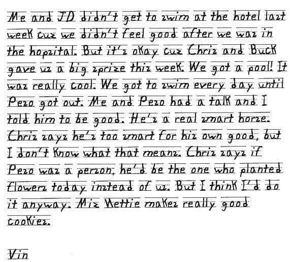 Me and JD didn't get to swim at the hotel last week cuz we didn't feel good after we was in the hopsital. But it's okay cuz Chris and Buck gave us a big sprize this week. We got a pool! It was really cool. We got to swim every day until Peso got out. Me and Peso had a talk and I told him to be good. He's a real smart horse. Chris says he's too smart for his own good, but I don't know what that means. Chris says if Peso was a person, he'd be the one who planted flowers today instead of us. But I think I'd do it anyway. Miz Nettie makes really good cookies.
Vin