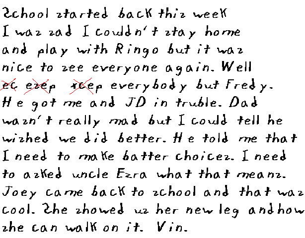 
  Sckool started back this week. I was sad cause I could not stay home and
  play with Ringo, but it was nice to see everyone again. Well,
  ecesepxcepeverybody but Fredy. He got me and JD in trouble.
  Dad was not really mad but I could tell that he wished we had done better.
  He told me that I need to make batter choices. I need to asked uncle Ezra
  what that means. Joey came back to sckool and that was cool. She showed us
  her new leg and how she can walk on it.

Vin.