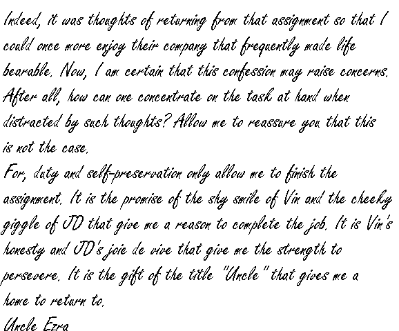 Indeed, it was thoughts of returning from that assignment so that I could once more enjoy their company that frequently made life bearable.
Now, I am certain that this confession may raise concerns.  After all, how can one concentrate on the task at hand when distracted by such thoughts?  Allow me to reassure you that this is not the case.
For, duty and self-preservation only allow me to finish the assignment.  It is the promise of the shy smile of Vin and the cheeky giggle of JD that give me a reason to complete the job.  It is Vin's honesty and JD's joie de vive that give me the strength to persevere.  It is the gift of the title 'Uncle' that gives me a home to return to.
Uncle Ezra.