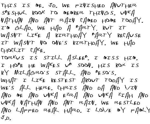This is me. JD. We finished another speshul book to member things. Unca Nathan and Ant Rain camed home today. I'm glad. We had a party, but it wasn't a party like a birthday because it wasn't no one's birthday. We had choclit Cake.
Torkus is still asleep. I miss him. I hope he wakes up soon. His box is by Milagro's stall. And Peso's. 
What I like bestest about today is we's all here. Chris and Da and Vin and Me and Unca Ezra and Unca Ziah and Unca Nathan and ant Rain. We restled and laffed real hard. I love all my famly.
JD