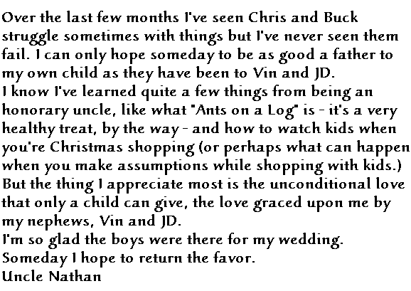 Over the last few months I've seen Chris and Buck struggle sometimes with things but I've never seen them fail.  I can only hope someday to be as good a father to my own child as they have been to Vin and JD.  
I know I've learned quite a few things from being an honorary uncle, like what 'Ants on a Log' is - it's a very healthy treat, by the way - and how to watch kids when you're Christmas shopping (or perhaps what happens when you make assumptions with children while shopping). But the thing I appreciate most is the unconditional love that only a child can give, the love graced upon me by my nephews, Vin and JD. 
I'm so glad the boys were there for my wedding.  Someday I hope to return the favor.
Uncle Nathan