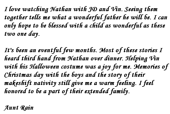 I love watching Nathan with JD and Vin.  Seeing them together tells me what a wonderful father he will be.  I can only hope to be blessed with a child as wonderful as these two one day.
It's been an eventful few months.  Most of these stories I heard third hand from Nathan over dinner.  Helping Vin with his Halloween costume was a joy for me.  Memories of Christmas day with the boys and the story of their makeshift nativity still give me a warm feeling.  I feel honored to be a part of their extended family.
Aunt Rain