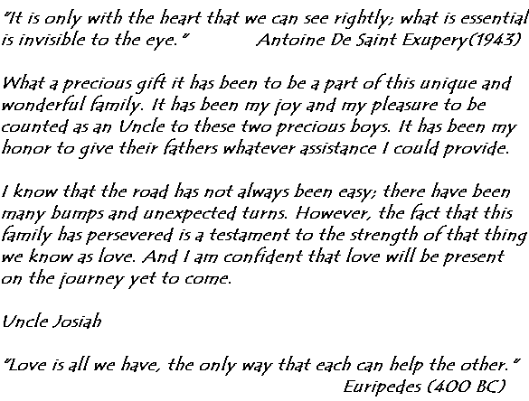 It is only with the heart that we can see rightly; what is essential is invisible to the eye.'               Antoine De Saint Exupery (1943)
What a precious gift it has been to be a part of this unique and wonderful family.  It has been my joy and my pleasure to be counted as an Uncle to these two precious boys.  It has been my honor to give their fathers whatever assistance I could provide.
I know that the road has not always been easy; there have been many bumps and unexpected turns.  However, the fact that this family has persevered is a testament to the strength of that thing we know as love.  And I am confident that love will be present on the journey yet to come.
Uncle Josiah
'Love is all we have, the only way that each can help the other.' Euripedes (400 BC)