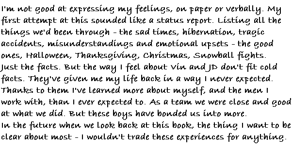 I'm not good at expressing my feelings, on paper or verbally.  My first attempt at this sounded like a status report.  Listing all the things we'd been through.  The sad times, hibernation, tragic accidents, misunderstandings, and emotional upsets.  The good ones, Halloween, Thanksgiving, Christmas, snowball fights.  Just the facts.   But the way I feel about Vin and JD don't fit cold facts.  They've given me my life back in a way I never expected.  Thanks to them I've learned more about myself, and the men I work with, than I ever expected too.  As a team we were close and good at what we did.  But these boys have bonded us into more.
In the future when we look back at this book the thing I want to be clear about most 
 I wouldn't trade these experiences for anything.