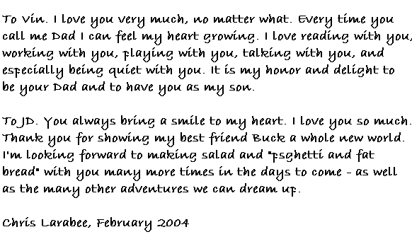 To Vin.  I love you very much, no matter what.  Every time you call me Dad I can feel my heart growing. I love reading with you, working with you, playing with you, talking with you, and especially being quiet with you. It is my honor and delight to be your Dad and to have you as my son.  
To JD.  You always bring a smile to my heart. I love you so much. Thank you for showing my best friend Buck a whole new world. I'm looking forward to making salad and 'psghetti and fat bread' with you many more times in the days to come - as well as the many other adventures we can think up.
Chris Larabee, February 2004