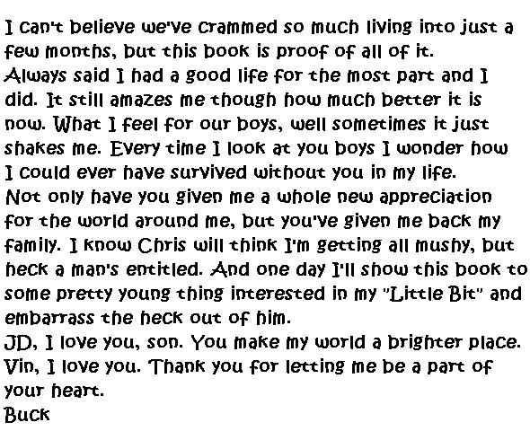I can't believe we've crammed so much living into just a few months, but this book is proof of all of it.  
Always said I had a good life for the most part and I did.  It still amazes me though how much better it is now.  What I feel for our boys, well sometimes it just shakes me.  Every time I look at you boys I wonder how I could ever survived without you in my life.  
Not only have you given me a whole new appreciation for the world around me, but you've given me back my family.  I know Chris will think I'm getting all mushy, but heck a man's entitled.  And one day I'll show this book to some pretty young thing interested in my 'Little Bit' and embarrass the heck out of him.
JD, I love you, son, you make my world a brighter place.  Vin, I love you. Thank you for letting me be part of your heart.
Buck