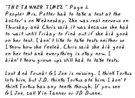~ The Tanner Times ~ Page 2
  People: Mrs. Potter had to take a test at the doctor's on Wednesday. She was real nervous on Thursday and Chris said it was cause she had to wait until Friday to find out if she did good on her test. I don't like to take tests neither so I know how she must have felt, but Chris said she did good on hers and everything's okay now. I didn't know grown ups still had to take tests.
  Lost and Found: GI Joe is missing. I think Torkus lost him, but JD thinks Torkus ate him. I don't think Torkus has any teeth though. If you see GI Joe, call Vin Tanner or JD Dunne.