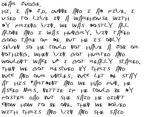 Dear Judge,
  Hi. I am J.D. Dunne and I am 5. I used to live in a warehouse with my friend Vin. We was mostly all alone and I was hungry. Vin taked good care of me, but he is only 7 so he could not have a job or nothing. When Vin got hurted and wouldn't wake up I got really scared. Then we got rescued by Chris and Buck and our Uncles. Buck let me stay at his partment and we had fun. He asked Mrs. Nettie if he could be my Foster Dad but she said he didn't know how to be one. Then we moved with Chris and Vin and she said that's good cause Chris knows how to be a Dad and he could teach Buck. And now Buck is my Da and Chris is Vin's Dad and we want to stay a family forever and ever. So please say yes we can be adopted cause we are already a family.
  Love,
  J.D. Dunne