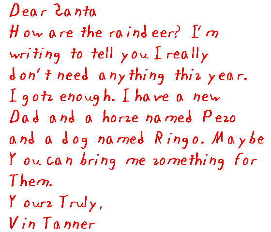 Dear Santa,
 How are the reindeer? I'm writing to tell you I really don't need anything   this year. I gots enough. I have a new Dad and a horse named Peso and a dog   named Ringo. Maybe you can bring me something for them.
 Yours truly,
  Vin Tanner.