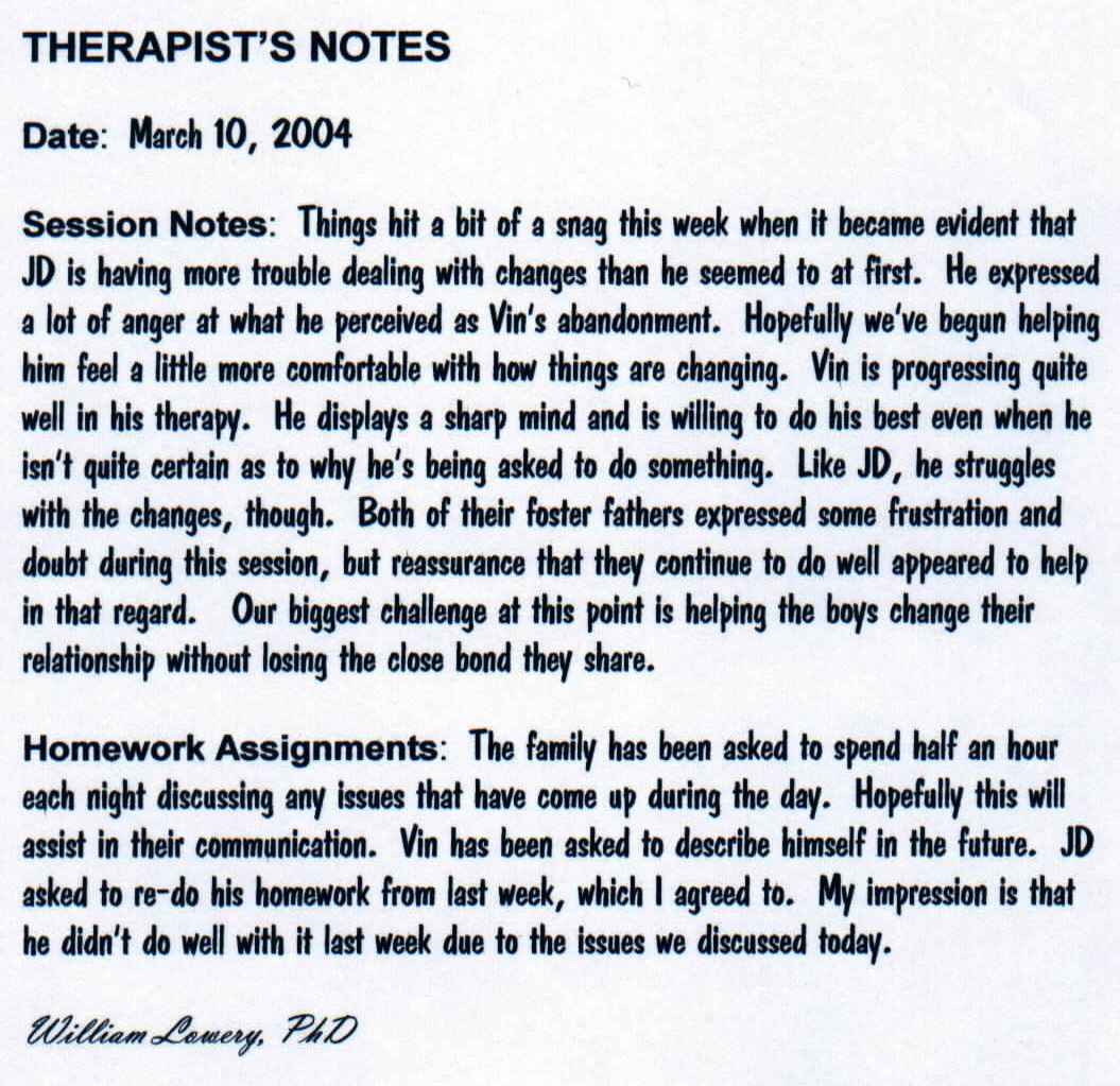 THERAPIST'S NOTES

Date:  March 10, 2004

Session Notes:  Things hit a bit of a snag this week when it became evident that JD is having more trouble dealing with changes than he seemed to at first.  He expressed a lot of anger at what he perceived as Vin's abandonment.  Hopefully we've begun helping him feel a little more comfortable with how things are changing.  Vin is progressing quite well in his therapy.  He displays a sharp mind and is willing to do his best even when he isn't quite certain as to why he's being asked to do something.  Like JD, he struggles with the changes, though.  Both of their foster fathers expressed some frustration and doubt during this session, but reassurance that they continue to do well appeared to help in that regard.   Our biggest challenge at this point is helping the boys change their relationship without losing the close bond they share.

Homework Assignments:  The family has been asked to spend half an hour each night discussing any issues that have come up during the day.  Hopefully this will assist in their communication.  Vin has been asked to describe himself in the future.  JD asked to re-do his homework from last week, which I agreed to.  My impression is that he didn't do well with it last week due to the issues we discussed today.

William Lowery, PhD
