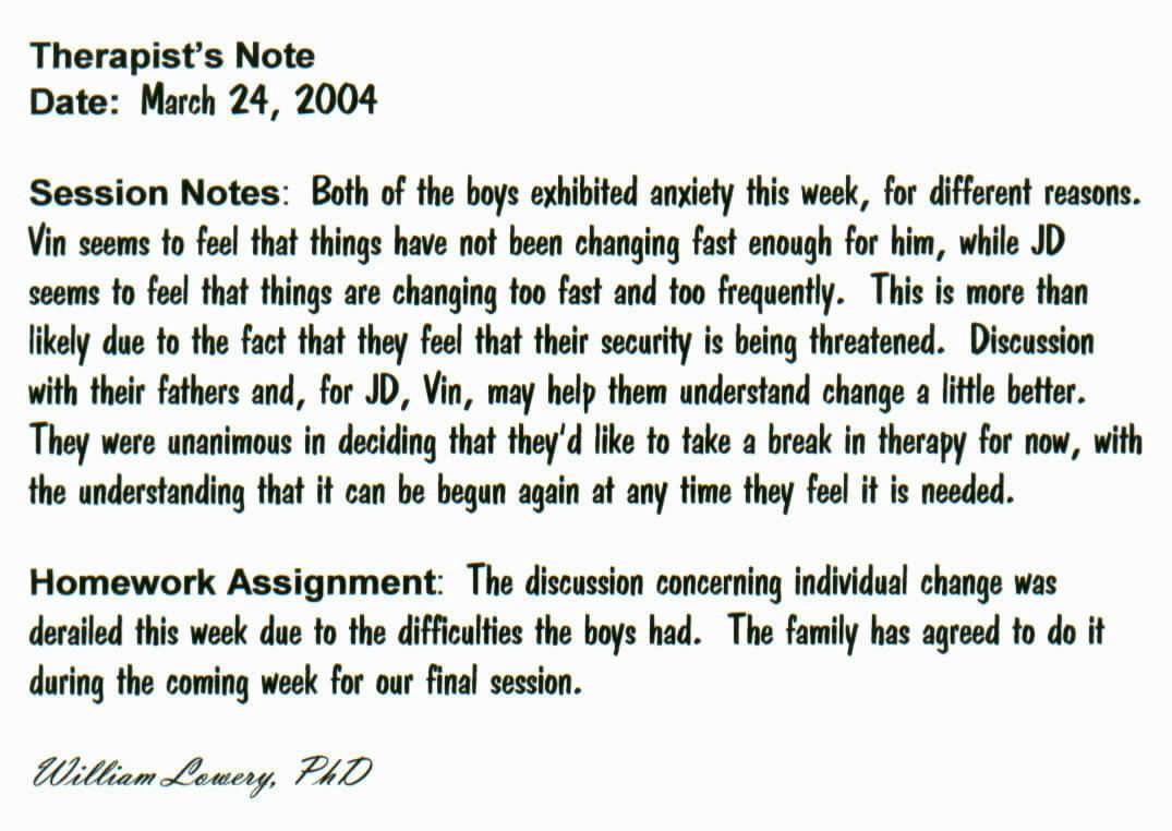Therapist's Note
Date:  March 24, 2004

Session Notes:  Both of the boys exhibited anxiety this week, for different reasons.  Vin seems to feel that things have not been changing fast enough for him, while JD seems to feel that things are changing too fast and too frequently.  This is more than likely due to the fact that they feel that their security is being threatened.  Discussion with their fathers and, for JD, Vin, may help them understand change a little better.  They were unanimous in deciding that they'd like to take a break in therapy for now, with the understanding that it can be begun again at any time they feel it is needed.

Homework Assignment:  The discussion concerning individual change was derailed this week due to the difficulties the boys had.  The family has agreed to do it during the coming week for our final session.  

William Lowery, PhD