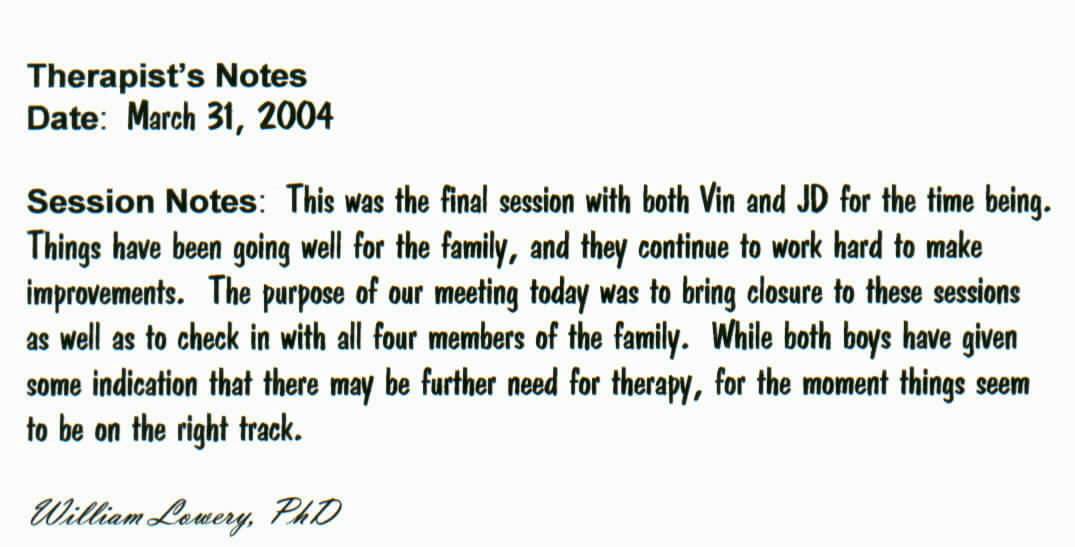 Therapist's Notes
Date:  March 31, 2004

Session Notes:  This was the final session with both Vin and JD for the time being.  Things have been going well for the family, and they continue to work hard to make improvements.  The purpose of our meeting today was to bring closure to these sessions as well as to check in with all four members of the family.  While both boys have given some indication that there may be further need for therapy, for the moment things seem to be on the right track.  

William Lowery, PhD